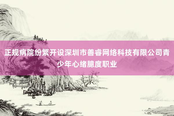 正规病院纷繁开设深圳市善睿网络科技有限公司青少年心绪臆度职业