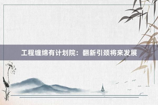 工程缠绵有计划院：翻新引颈将来发展